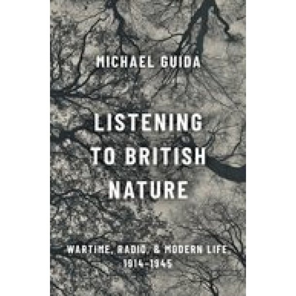 Listening to British Nature : Wartime, Radio, and Modern Life, 1914-1945 (Hardback)