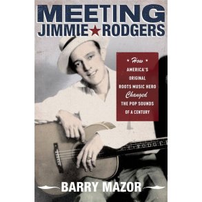 Meeting Jimmie Rodgers : How America's Original Roots Music Hero Changed the Pop Sounds of a Century